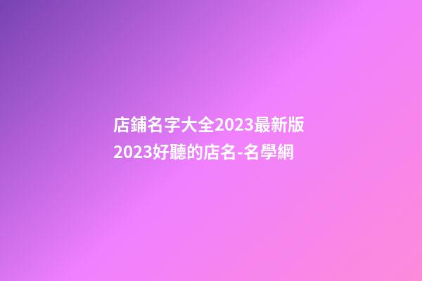 店鋪名字大全2023最新版 2023好聽的店名-名學網